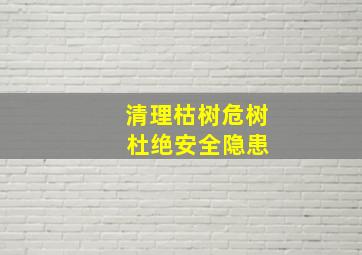 清理枯树危树 杜绝安全隐患